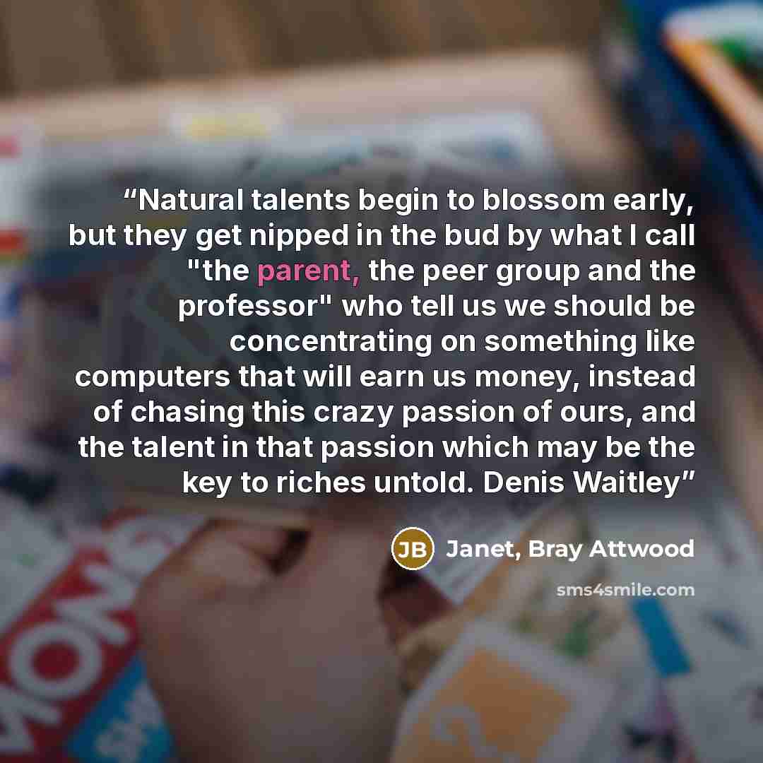 “Natural talents begin to blossom early, but they get nipped in the bud by what I call "the parent, the peer group and the professor" who tell us we should be concentrating on something like computers that will earn us money, instead of chasing this crazy passion of ours, and the talent in that…” quote by Janet, Bray Attwood
