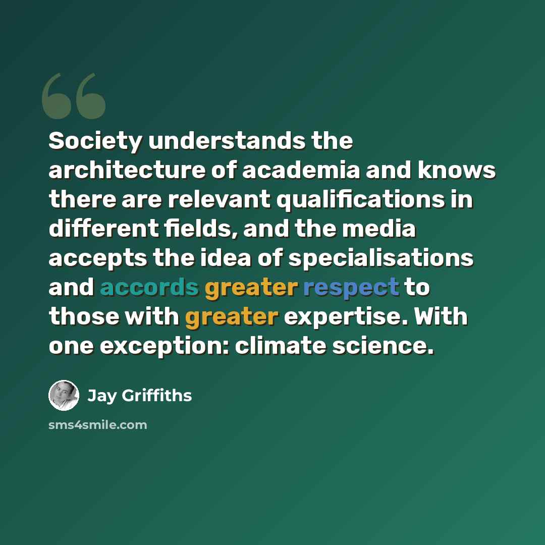 “Society understands the architecture of academia and knows there are relevant qualifications in different fields, and the media accepts the idea of specialisations and accords greater respect to those with greater expertise. With one exception: climate science.” quote by Jay Griffiths