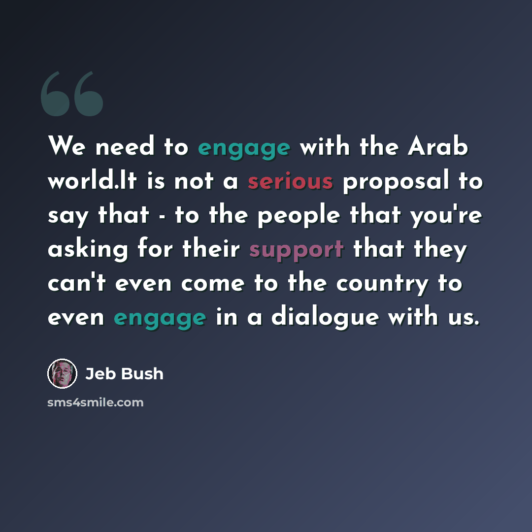 “We need to engage with the Arab world.It is not a serious proposal to say that - to the people that you're asking for their support that they can't even come to the country to even engage in a dialogue with us.” quote by Jeb Bush