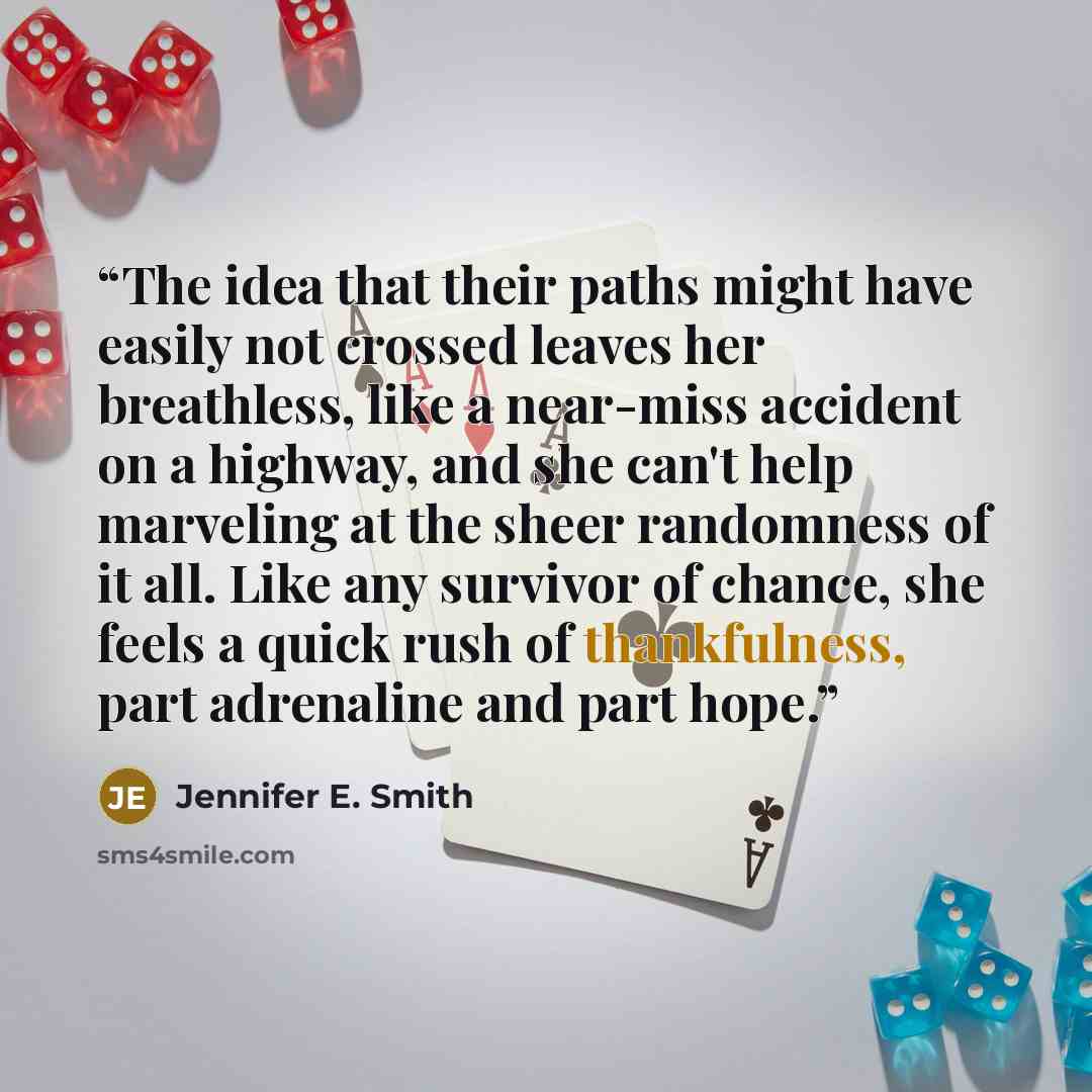 “The idea that their paths might have easily not crossed leaves her breathless, like a near-miss accident on a highway, and she can't help marveling at the sheer randomness of it all. Like any survivor of chance, she feels a quick rush of thankfulness, part adrenaline and part hope.” quote by Jennifer E. Smith