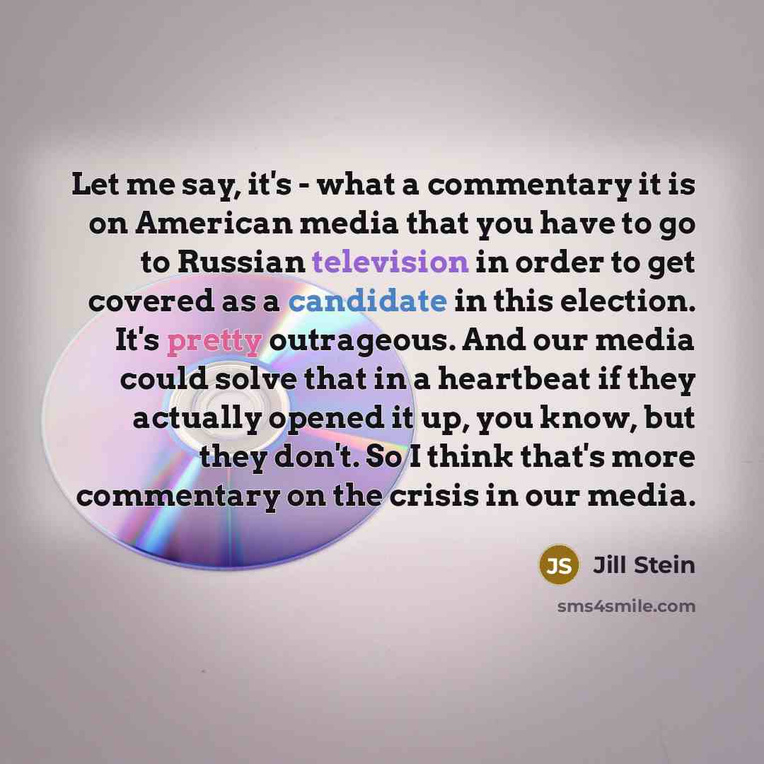 “Let me say, it's - what a commentary it is on American media that you have to go to Russian television in order to get covered as a candidate in this election. It's pretty outrageous. And our media could solve that in a heartbeat if they actually opened it up, you know, but they don't. So I think…” quote by Jill Stein