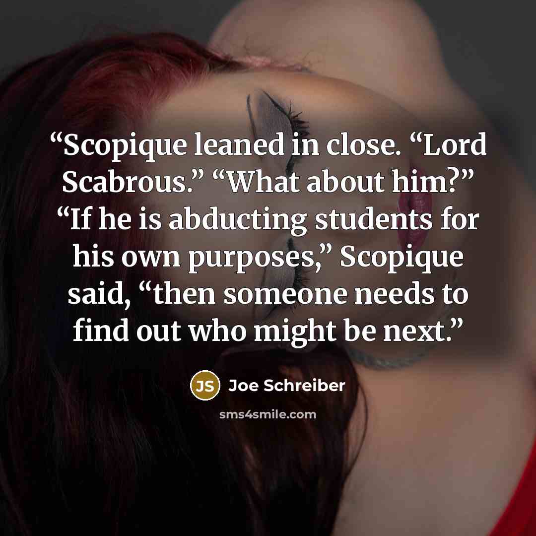 “Scopique leaned in close. “Lord Scabrous.” “What about him?” “If he is abducting students for his own purposes,” Scopique said, “then someone needs to find out who might be next.” quote by Joe Schreiber