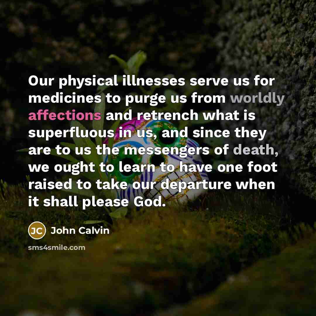 “Our physical illnesses serve us for medicines to purge us from worldly affections and retrench what is superfluous in us, and since they are to us the messengers of death, we ought to learn to have one foot raised to take our departure when it shall please God.” quote by John Calvin