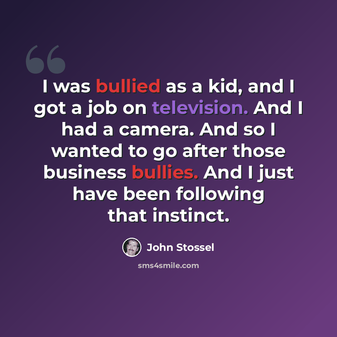 “I was bullied as a kid, and I got a job on television. And I had a camera. And so I wanted to go after those business bullies. And I just have been following that instinct.” quote by John Stossel