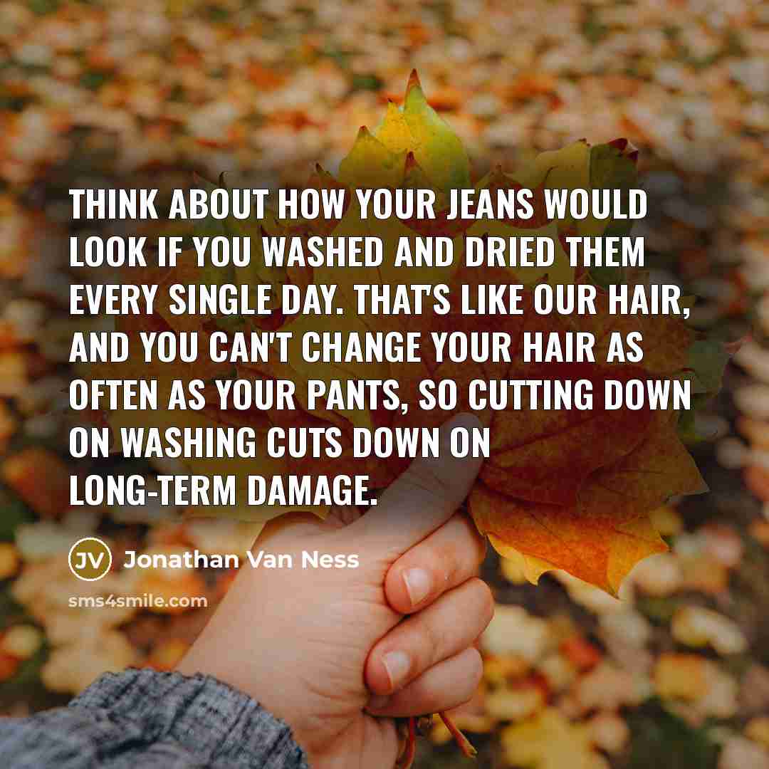 “Think about how your jeans would look if you washed and dried them every single day. That's like our hair, and you can't change your hair as often as your pants, so cutting down on washing cuts down on long-term damage.” quote by Jonathan Van Ness