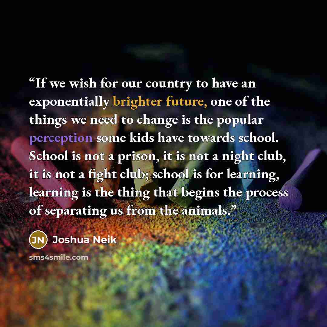 “If we wish for our country to have an exponentially brighter future, one of the things we need to change is the popular perception some kids have towards school. School is not a prison, it is not a night club, it is not a fight club; school is for learning, learning is the thing that begins the…” quote by Joshua Neik