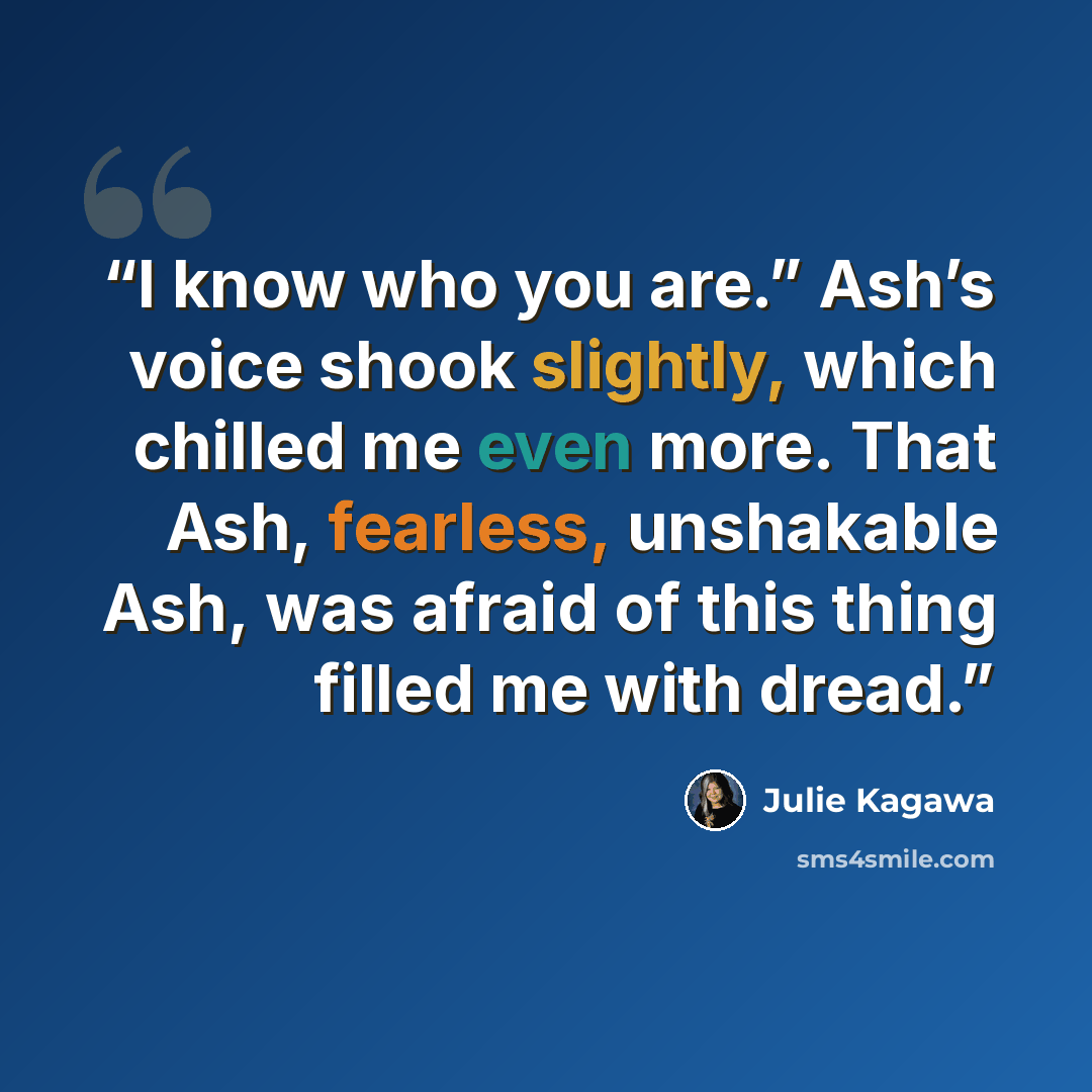 “I know who you are.” Ash’s voice shook slightly, which chilled me even more. That Ash, fearless, unshakable Ash, was afraid of this thing filled me with dread.” quote by Julie Kagawa