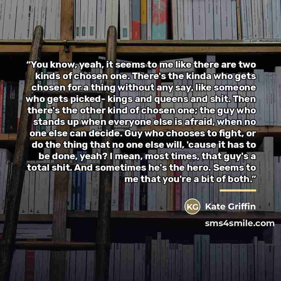 “You know, yeah, it seems to me like there are two kinds of chosen one. There's the kinda who gets chosen for a thing without any say, like someone who gets picked- kings and queens and shit. Then there's the other kind of chosen one; the guy who stands up when everyone else is afraid, when no one…” quote by Kate Griffin