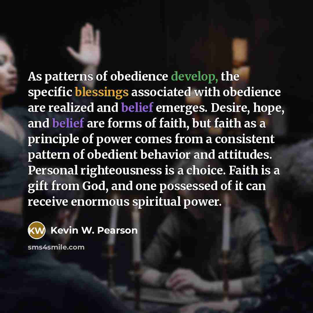 “As patterns of obedience develop, the specific blessings associated with obedience are realized and belief emerges. Desire, hope, and belief are forms of faith, but faith as a principle of power comes from a consistent pattern of obedient behavior and attitudes. Personal righteousness is a choice…” quote by Kevin W. Pearson