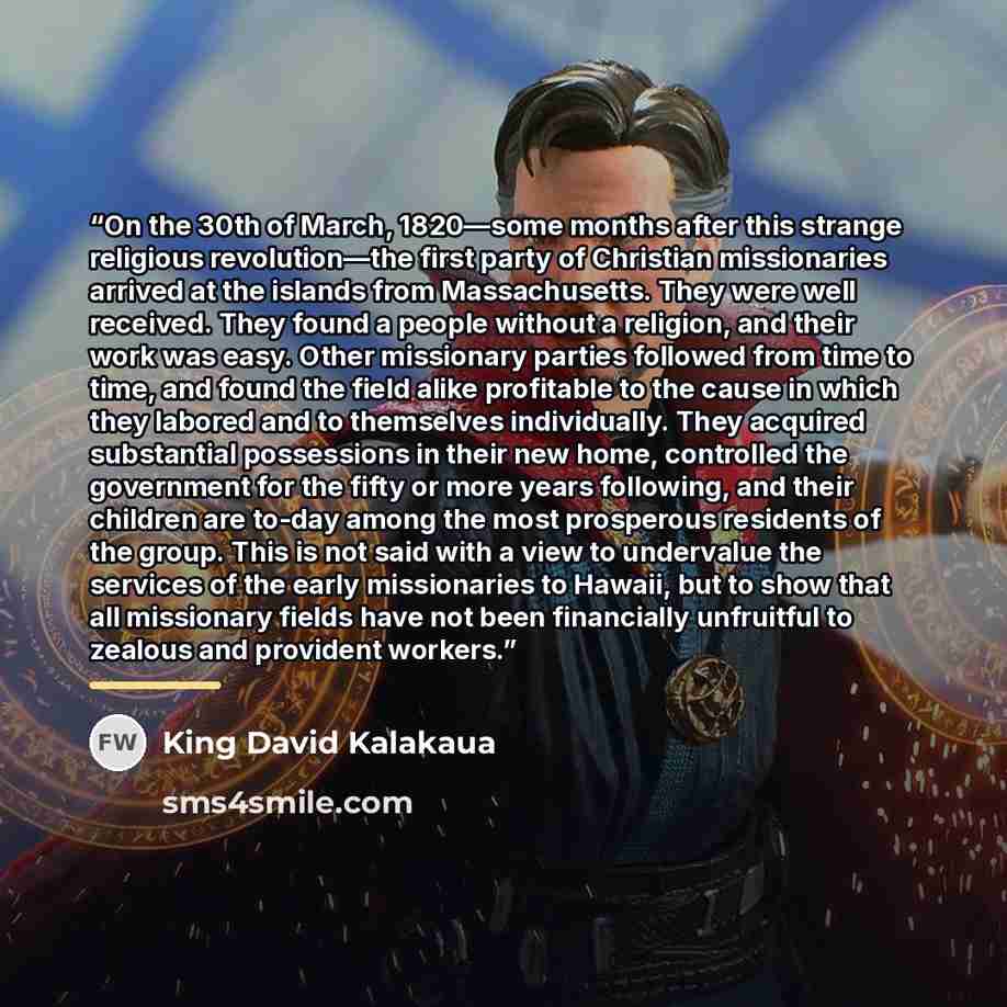 “On the 30th of March, 1820—some months after this strange religious revolution—the first party of Christian missionaries arrived at the islands from Massachusetts. They were well received. They found a people without a religion, and their work was easy. Other missionary parties followed from time…” quote by King David Kalakaua