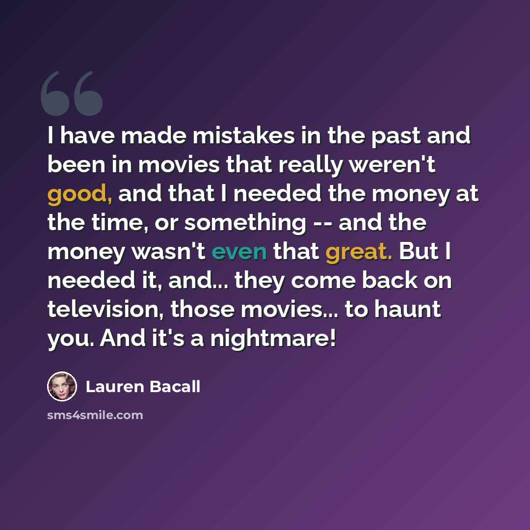 “I have made mistakes in the past and been in movies that really weren't good, and that I needed the money at the time, or something -- and the money wasn't even that great. But I needed it, and... they come back on television, those movies... to haunt you. And it's a nightmare!” quote by Lauren Bacall