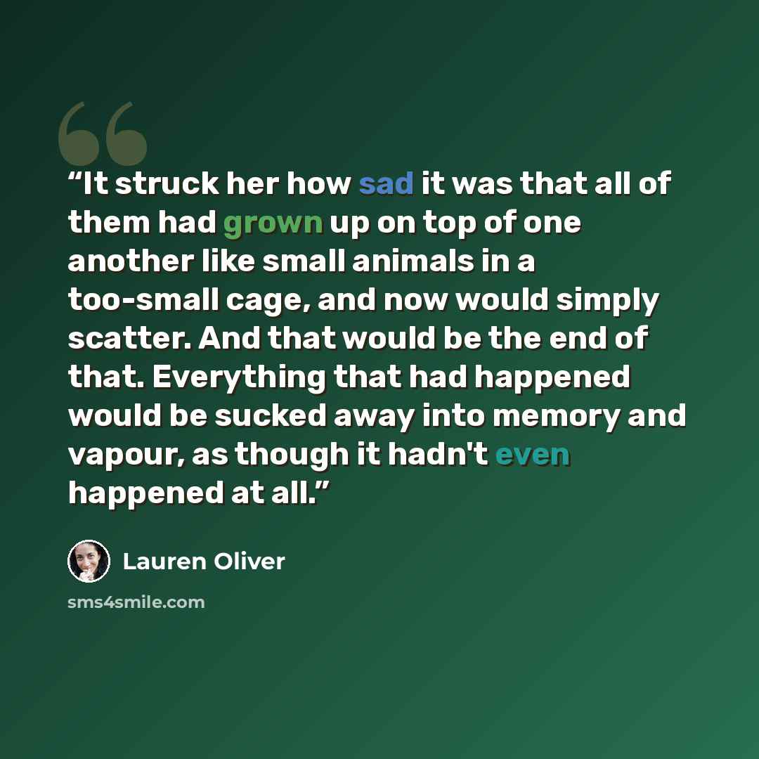 “It struck her how sad it was that all of them had grown up on top of one another like small animals in a too-small cage, and now would simply scatter. And that would be the end of that. Everything that had happened would be sucked away into memory and vapour, as though it hadn't even happened at…” quote by Lauren Oliver