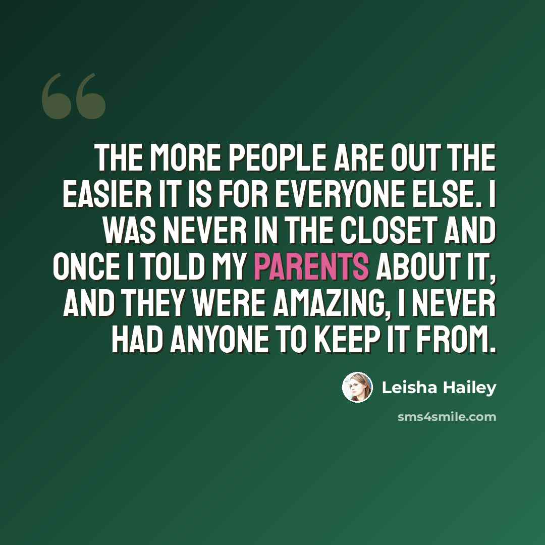 “The more people are out the easier it is for everyone else. I was never in the closet and once I told my parents about it, and they were amazing, I never had anyone to keep it from.” quote by Leisha Hailey