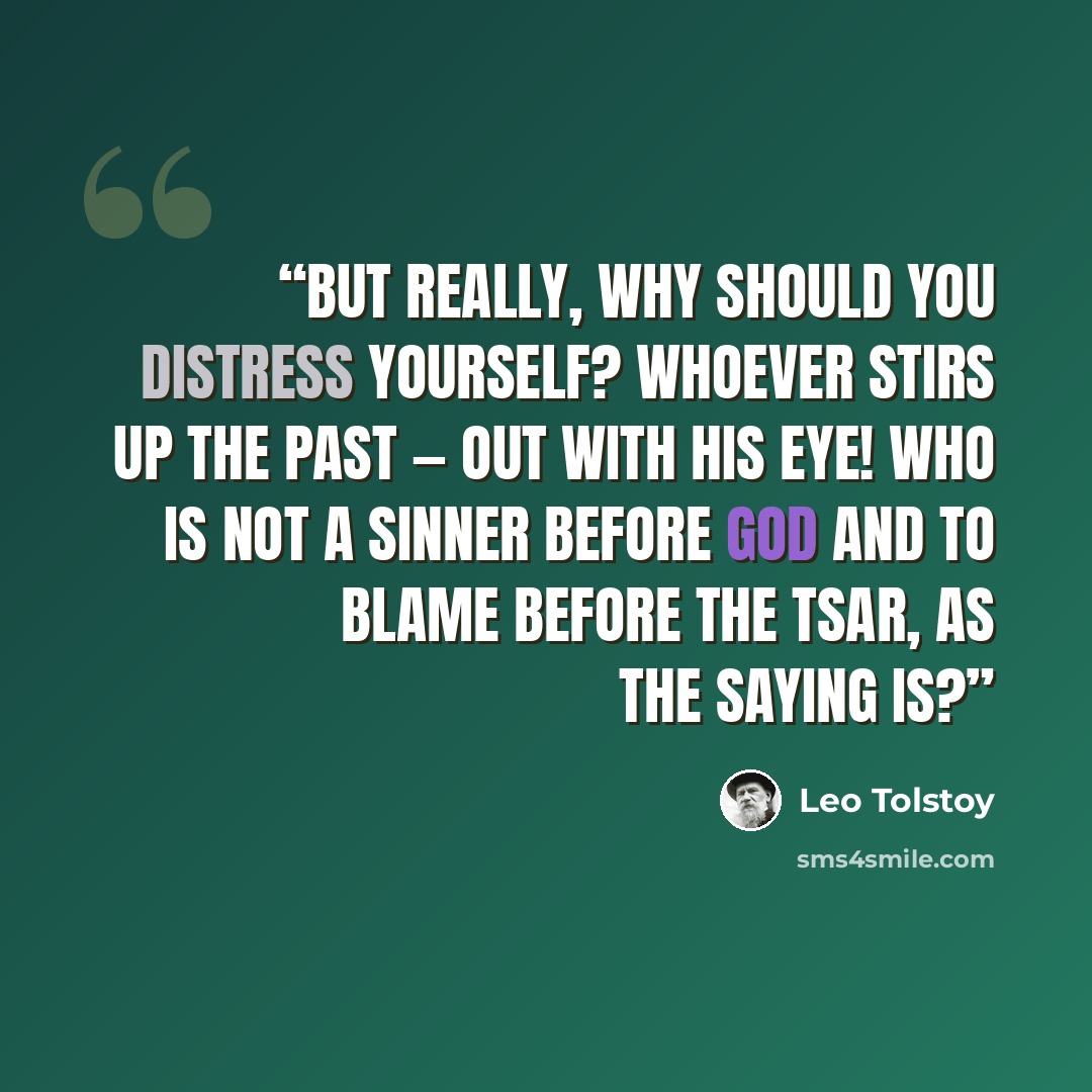 “But really, why should you distress yourself? Whoever stirs up the past — out with his eye! Who is not a sinner before God and to blame before the Tsar, as the saying is?” quote by Leo Tolstoy