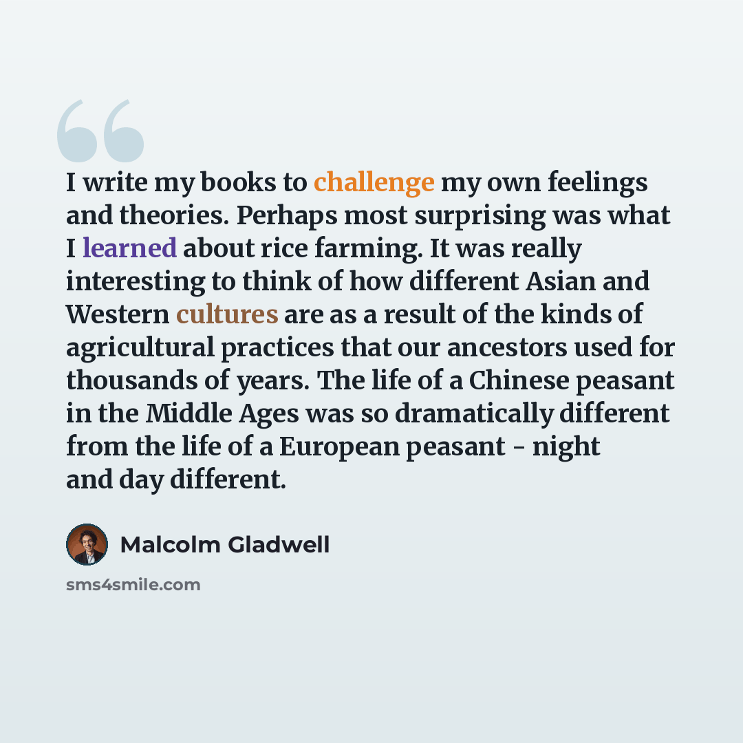 “I write my books to challenge my own feelings and theories. Perhaps most surprising was what I learned about rice farming. It was really interesting to think of how different Asian and Western cultures are as a result of the kinds of agricultural practices that our ancestors used for thousands of…” quote by Malcolm Gladwell