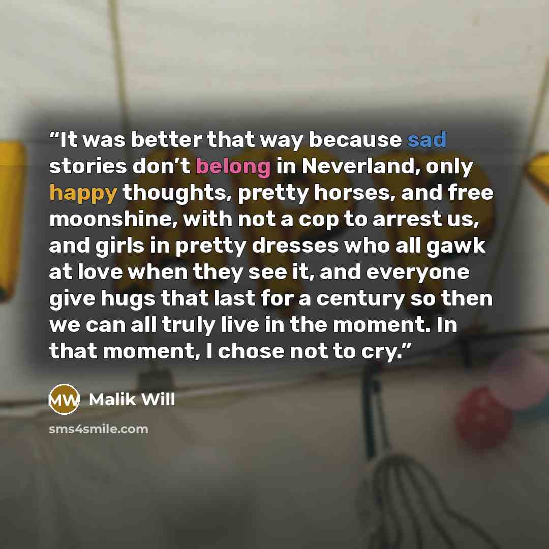 “It was better that way because sad stories don’t belong in Neverland, only happy thoughts, pretty horses, and free moonshine, with not a cop to arrest us, and girls in pretty dresses who all gawk at love when they see it, and everyone give hugs that last for a century so then we can all truly live…” quote by Malik Will