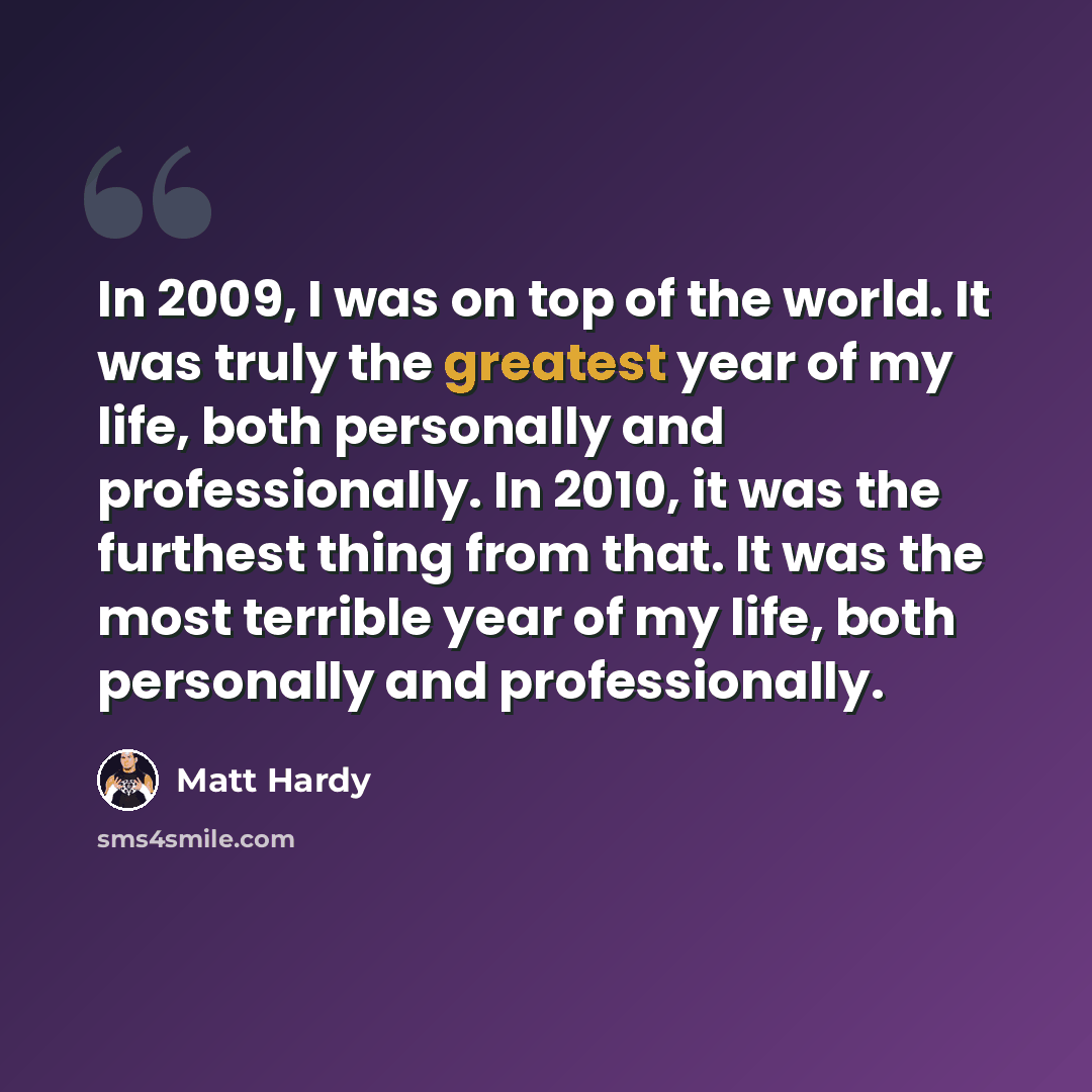 “In 2009, I was on top of the world. It was truly the greatest year of my life, both personally and professionally. In 2010, it was the furthest thing from that. It was the most terrible year of my life, both personally and professionally.” quote by Matt Hardy