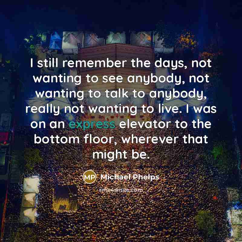 “I still remember the days, not wanting to see anybody, not wanting to talk to anybody, really not wanting to live. I was on an express elevator to the bottom floor, wherever that might be.” quote by Michael Phelps