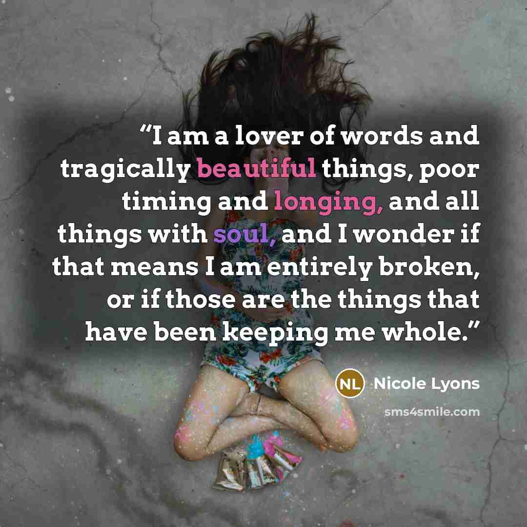 “I am a lover of words and tragically beautiful things, poor timing and longing, and all things with soul, and I wonder if that means I am entirely broken, or if those are the things that have been keeping me whole.” quote by Nicole Lyons
