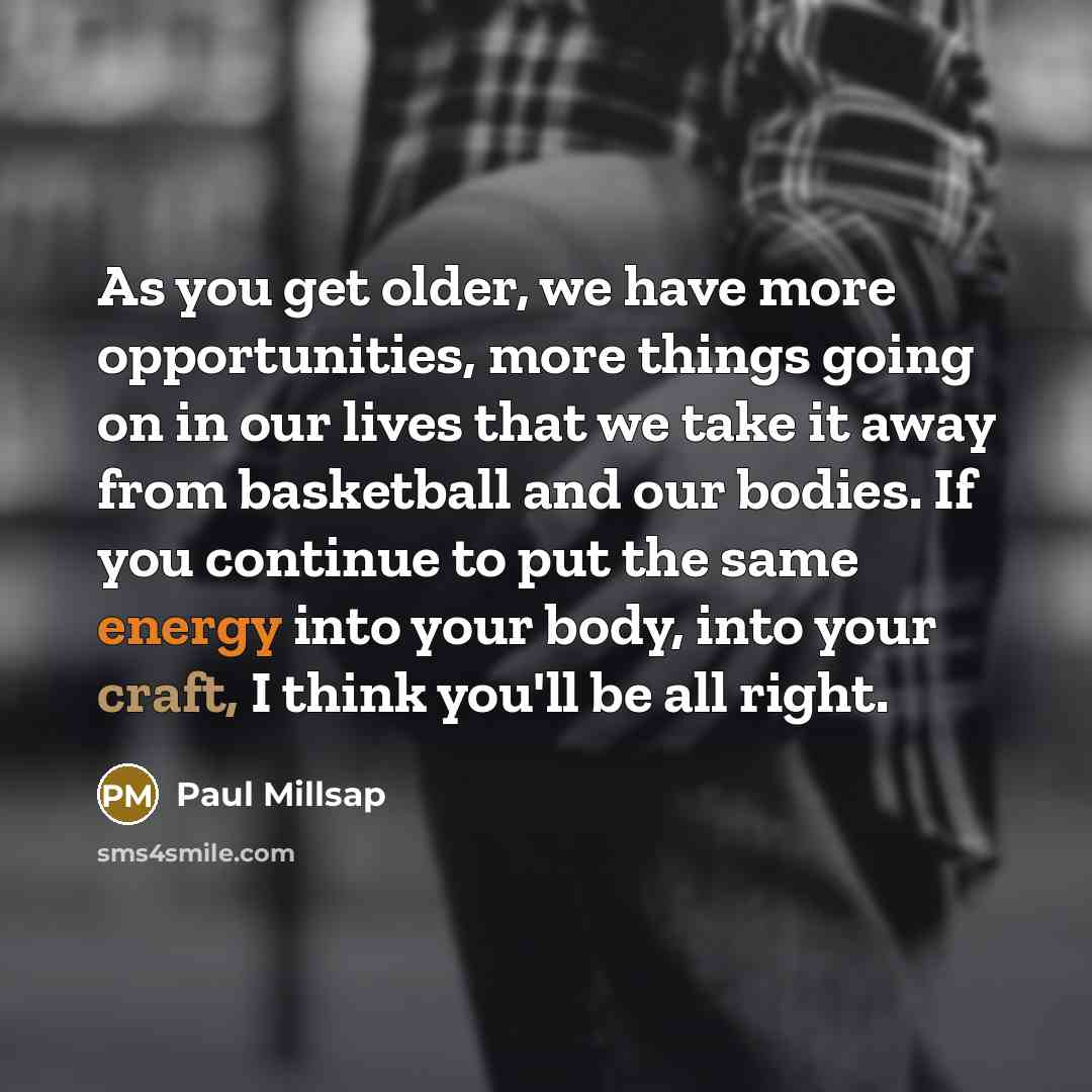 “As you get older, we have more opportunities, more things going on in our lives that we take it away from basketball and our bodies. If you continue to put the same energy into your body, into your craft, I think you'll be all right.” quote by Paul Millsap