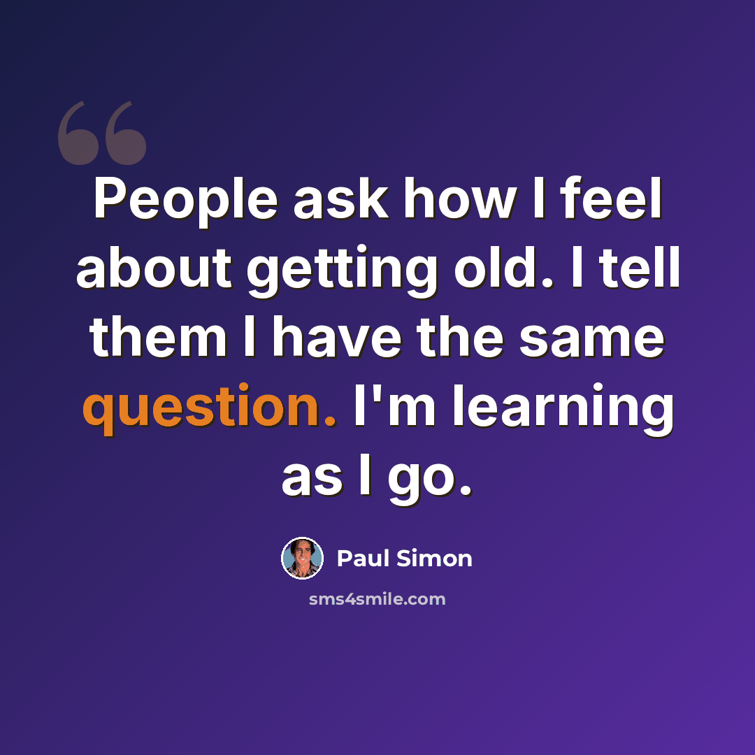 “People ask how I feel about getting old. I tell them I have the same question. I'm learning as I go.” quote by Paul Simon