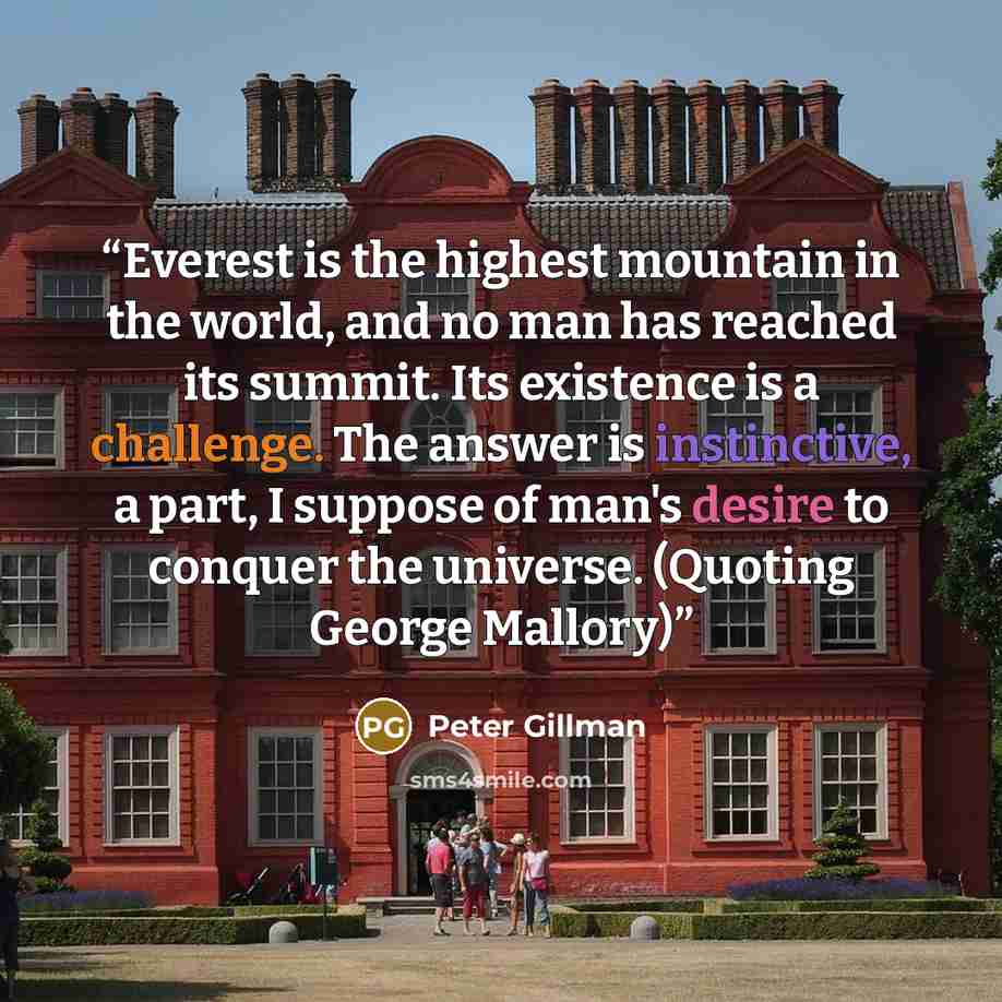 “Everest is the highest mountain in the world, and no man has reached its summit. Its existence is a challenge. The answer is instinctive, a part, I suppose of man's desire to conquer the universe. (Quoting George Mallory)” quote by Peter Gillman