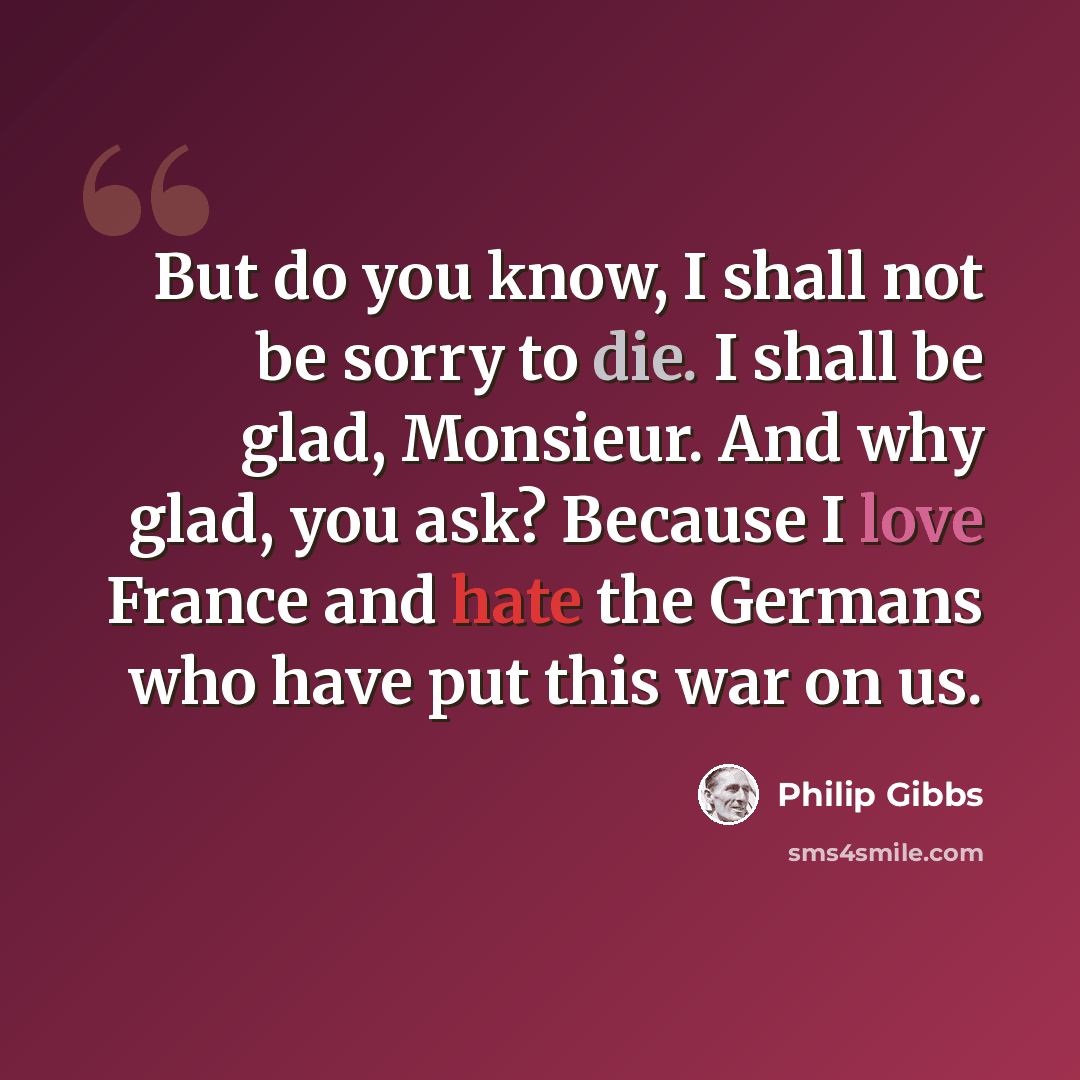 “But do you know, I shall not be sorry to die. I shall be glad, Monsieur. And why glad, you ask? Because I love France and hate the Germans who have put this war on us.” quote by Philip Gibbs
