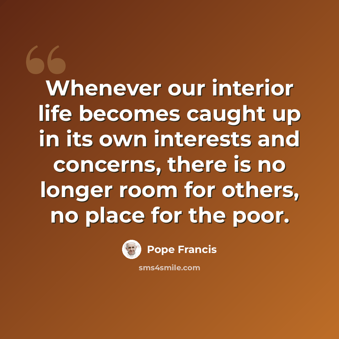 “Whenever our interior life becomes caught up in its own interests and concerns, there is no longer room for others, no place for the poor.” quote by Pope Francis