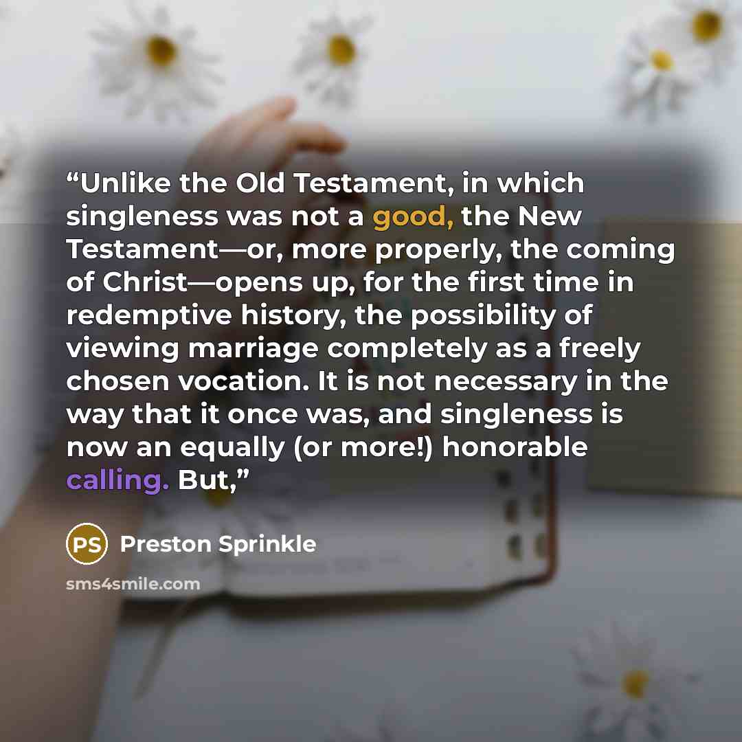 “Unlike the Old Testament, in which singleness was not a good, the New Testament—or, more properly, the coming of Christ—opens up, for the first time in redemptive history, the possibility of viewing marriage completely as a freely chosen vocation. It is not necessary in the way that it once was…” quote by Preston Sprinkle