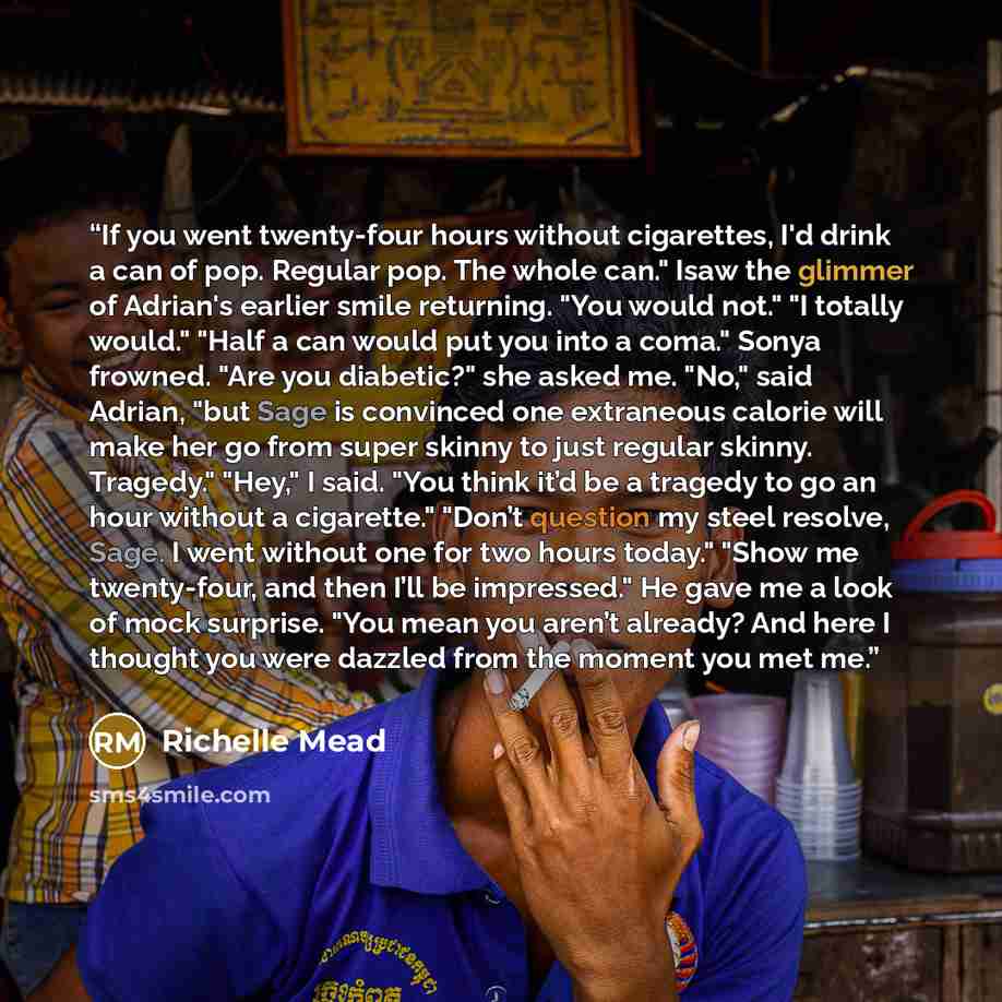 “If you went twenty-four hours without cigarettes, I'd drink a can of pop. Regular pop. The whole can." Isaw the glimmer of Adrian's earlier smile returning. "You would not." "I totally would." "Half a can would put you into a coma." Sonya frowned. "Are you diabetic?" she asked me. "No," said…” quote by Richelle Mead