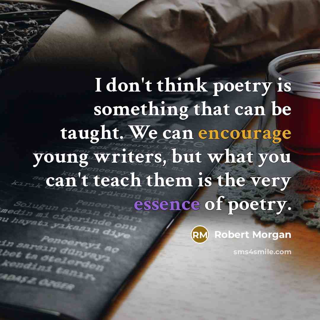 “I don't think poetry is something that can be taught. We can encourage young writers, but what you can't teach them is the very essence of poetry.” quote by Robert Morgan