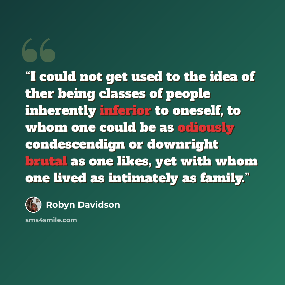 “I could not get used to the idea of ther being classes of people inherently inferior to oneself, to whom one could be as odiously condescendign or downright brutal as one likes, yet with whom one lived as intimately as family.” quote by Robyn Davidson