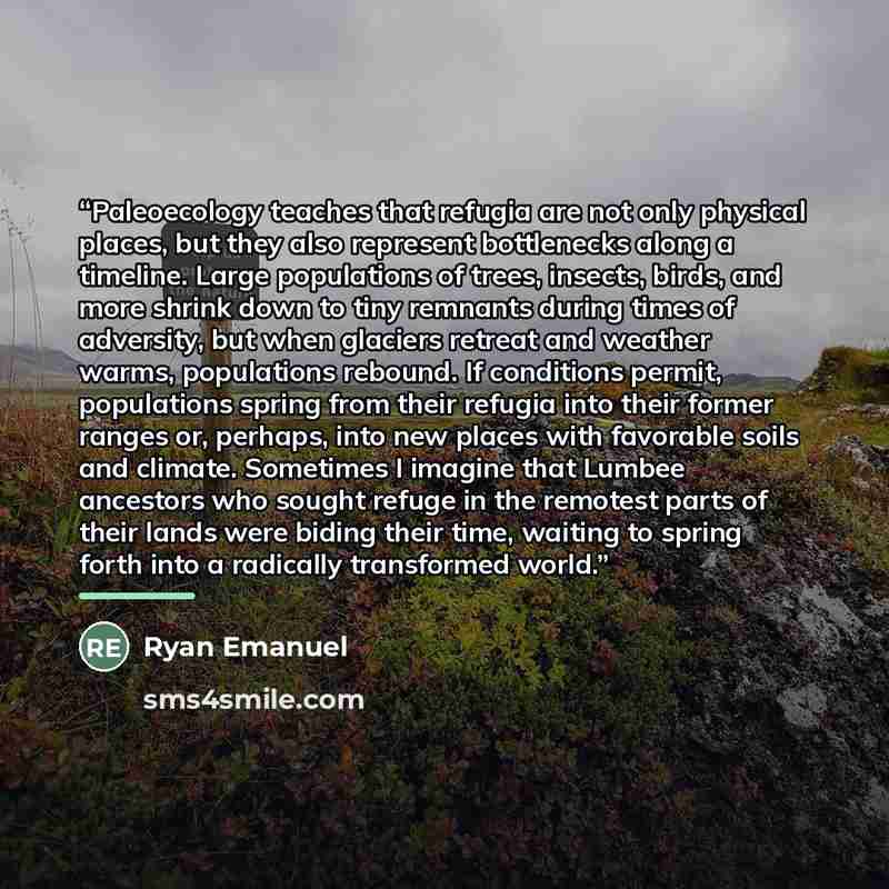 “Paleoecology teaches that refugia are not only physical places, but they also represent bottlenecks along a timeline. Large populations of trees, insects, birds, and more shrink down to tiny remnants during times of adversity, but when glaciers retreat and weather warms, populations rebound. If…” quote by Ryan Emanuel