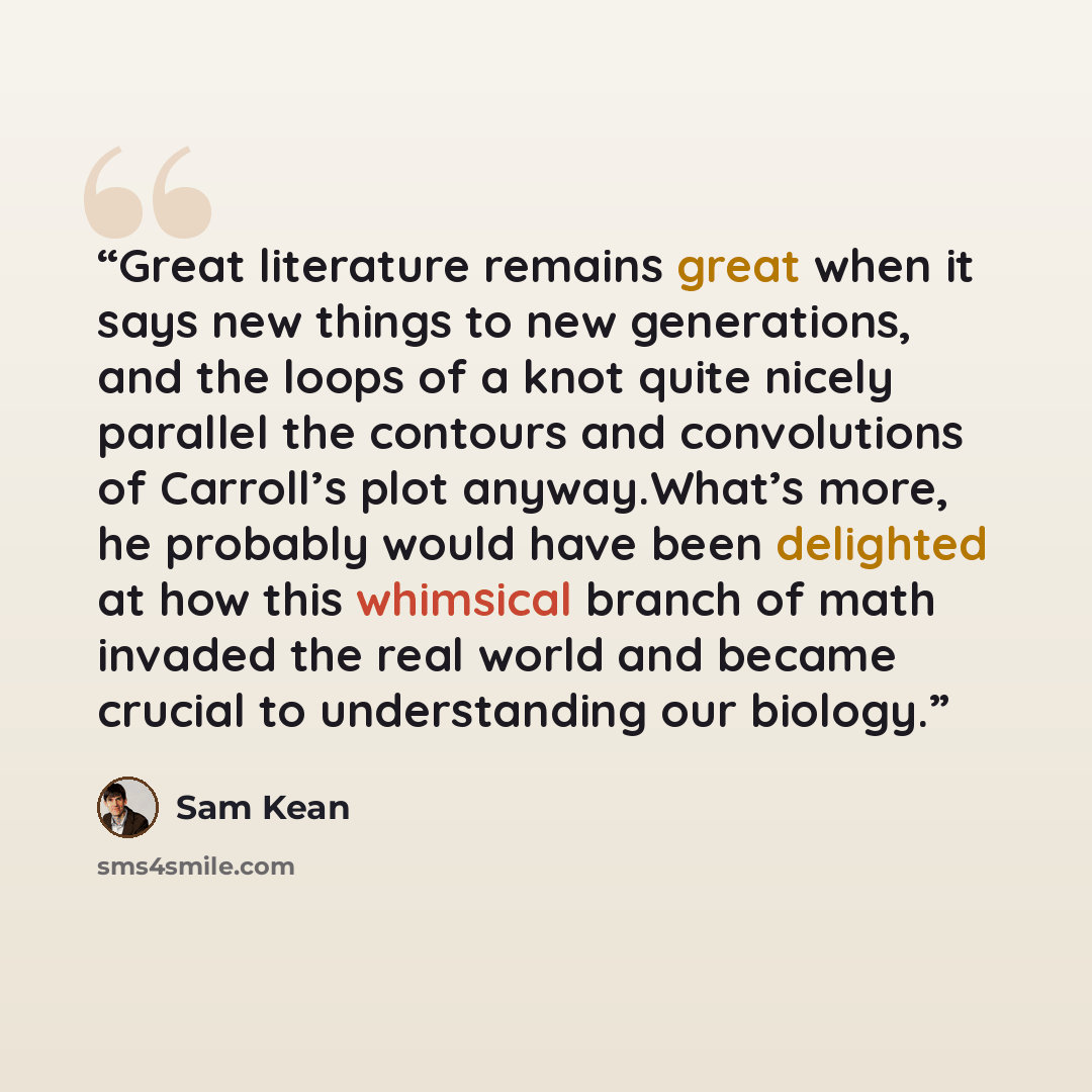 “Great literature remains great when it says new things to new generations, and the loops of a knot quite nicely parallel the contours and convolutions of Carroll’s plot anyway.What’s more, he probably would have been delighted at how this whimsical branch of math invaded the real world and became…” quote by Sam Kean