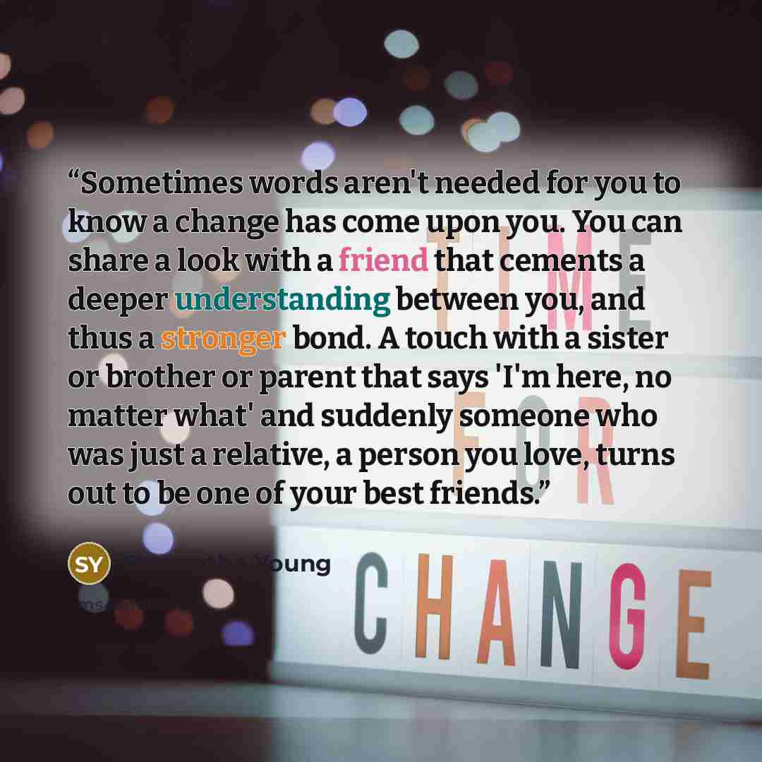 “Sometimes words aren't needed for you to know a change has come upon you. You can share a look with a friend that cements a deeper understanding between you, and thus a stronger bond. A touch with a sister or brother or parent that says 'I'm here, no matter what' and suddenly someone who was just…” quote by Samantha Young