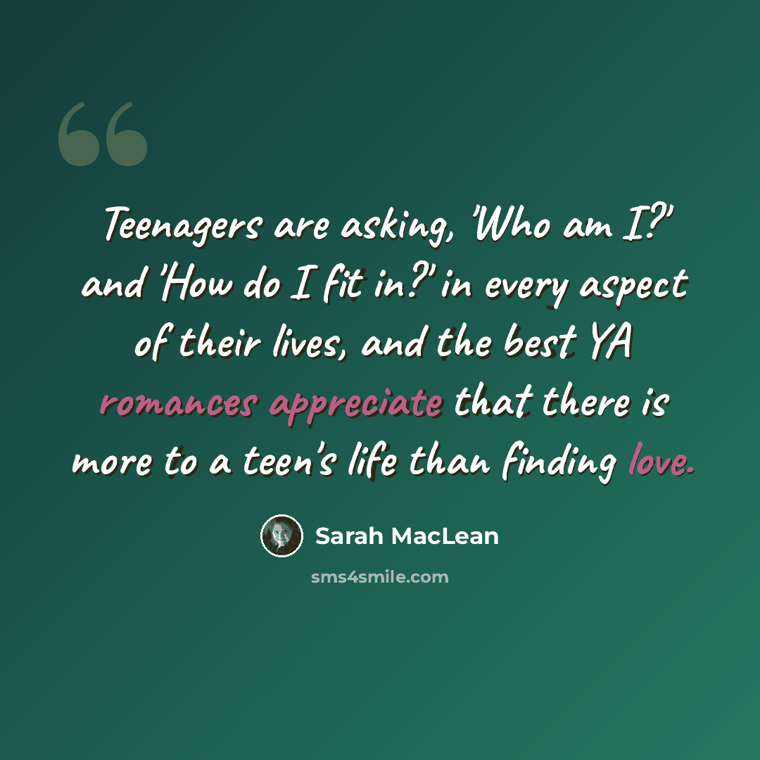 “Teenagers are asking, 'Who am I?' and 'How do I fit in?' in every aspect of their lives, and the best YA romances appreciate that there is more to a teen's life than finding love.” quote by Sarah MacLean