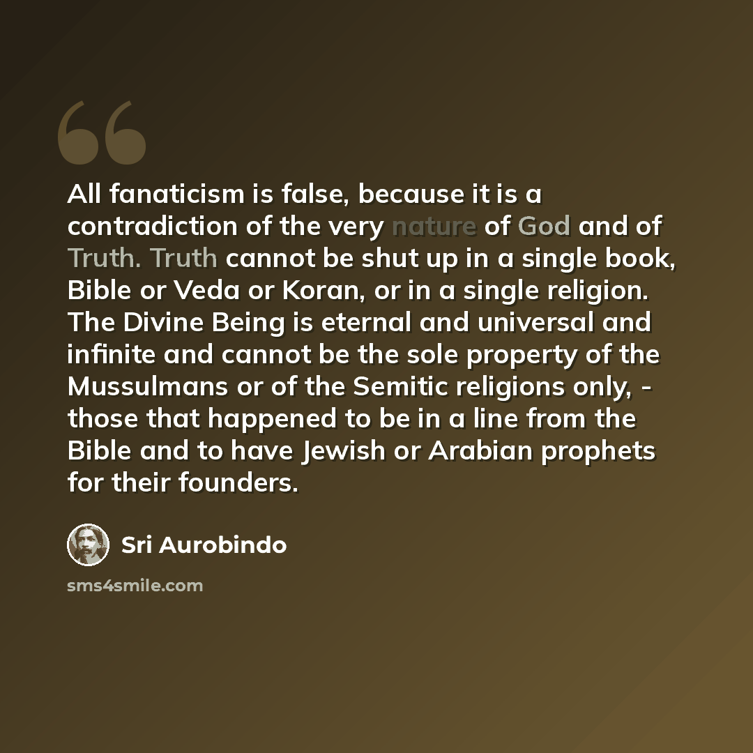“All fanaticism is false, because it is a contradiction of the very nature of God and of Truth. Truth cannot be shut up in a single book, Bible or Veda or Koran, or in a single religion. The Divine Being is eternal and universal and infinite and cannot be the sole property of the Mussulmans or of…” quote by Sri Aurobindo