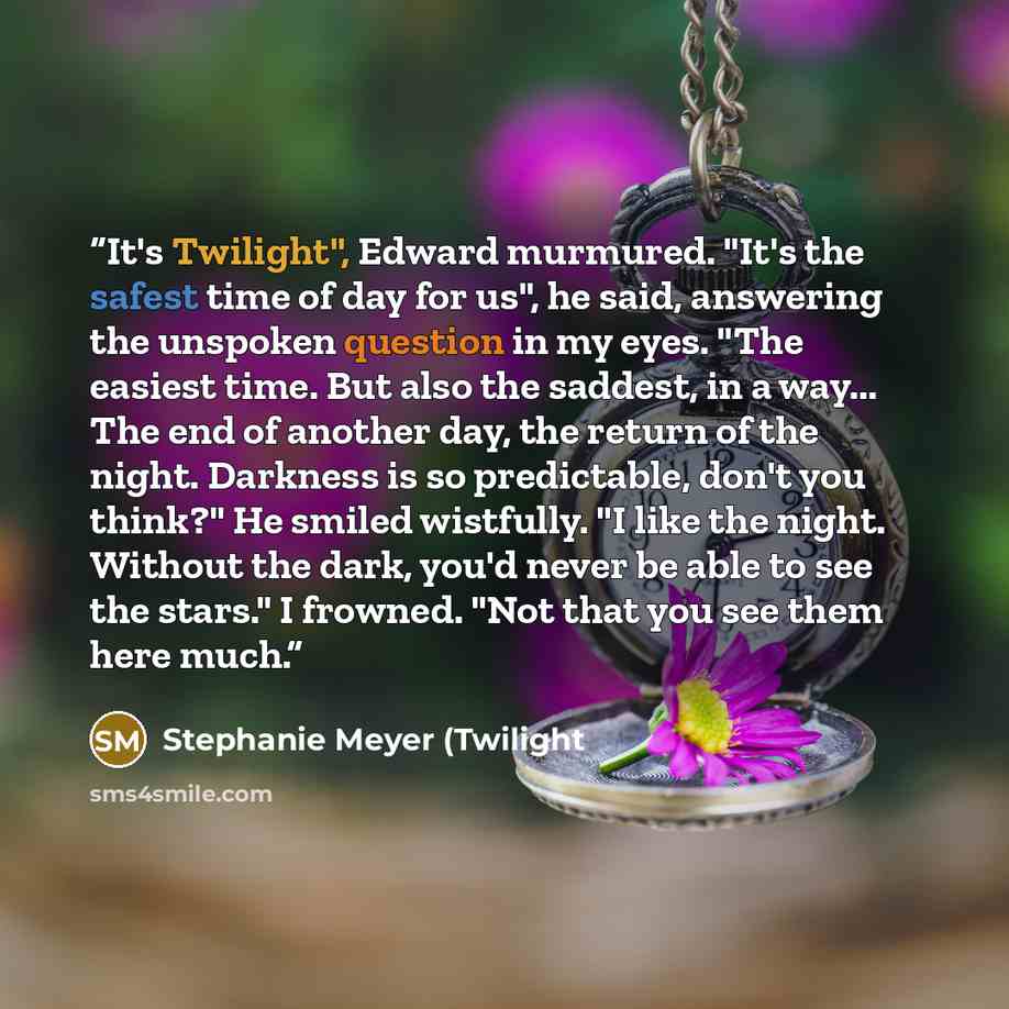 “It's Twilight", Edward murmured. "It's the safest time of day for us", he said, answering the unspoken question in my eyes. "The easiest time. But also the saddest, in a way... The end of another day, the return of the night. Darkness is so predictable, don't you think?" He smiled wistfully. "I…” quote by Stephanie Meyer (Twilight
