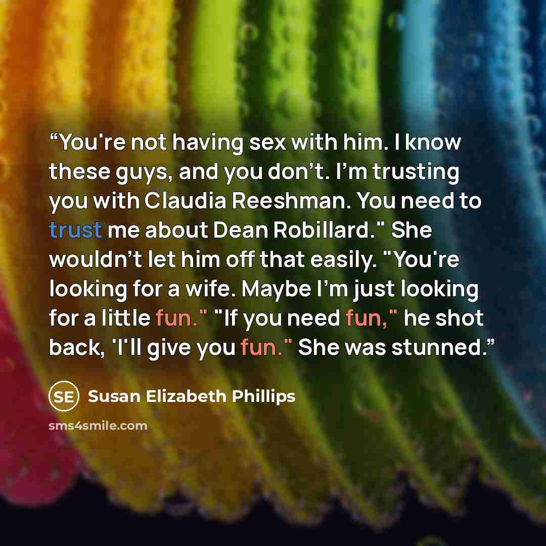 “You're not having sex with him. I know these guys, and you don't. I'm trusting you with Claudia Reeshman. You need to trust me about Dean Robillard." She wouldn't let him off that easily. "You're looking for a wife. Maybe I'm just looking for a little fun." "If you need fun," he shot back, 'I'll…” quote by Susan Elizabeth Phillips