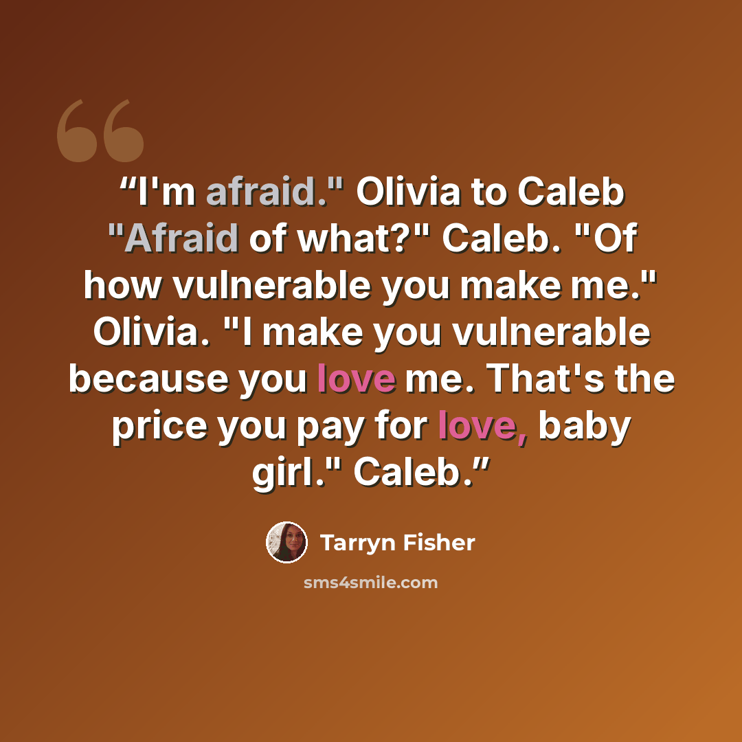 “I'm afraid." Olivia to Caleb "Afraid of what?" Caleb. "Of how vulnerable you make me." Olivia. "I make you vulnerable because you love me. That's the price you pay for love, baby girl." Caleb.” quote by Tarryn Fisher