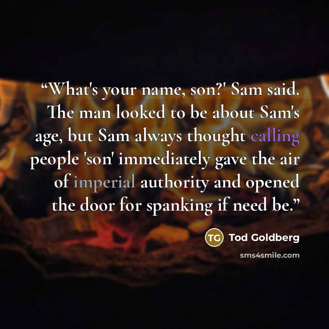“What's your name, son?' Sam said. The man looked to be about Sam's age, but Sam always thought calling people 'son' immediately gave the air of imperial authority and opened the door for spanking if need be.” quote by Tod Goldberg