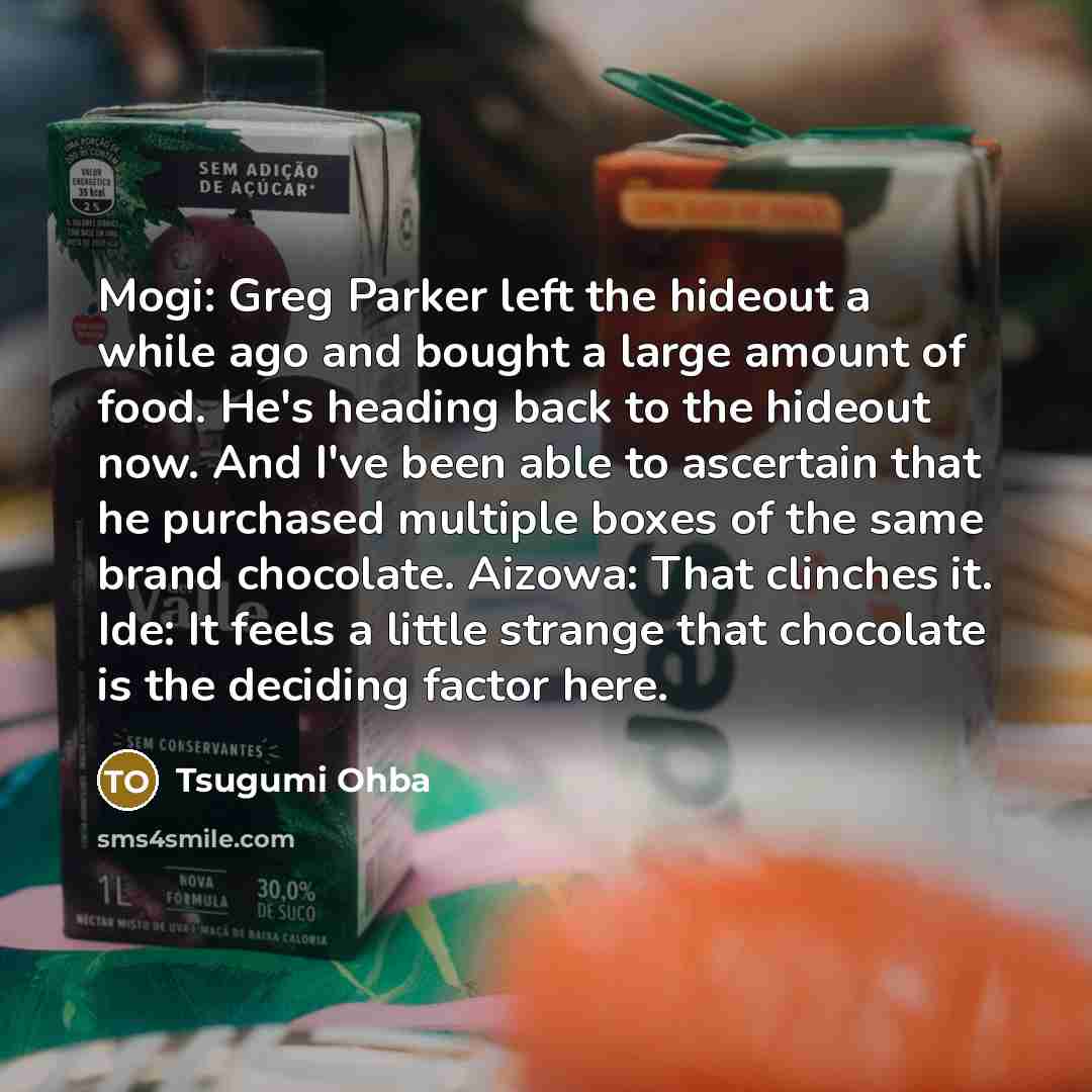 “Mogi: Greg Parker left the hideout a while ago and bought a large amount of food. He's heading back to the hideout now. And I've been able to ascertain that he purchased multiple boxes of the same brand chocolate. Aizowa: That clinches it. Ide: It feels a little strange that chocolate is the…” quote by Tsugumi Ohba