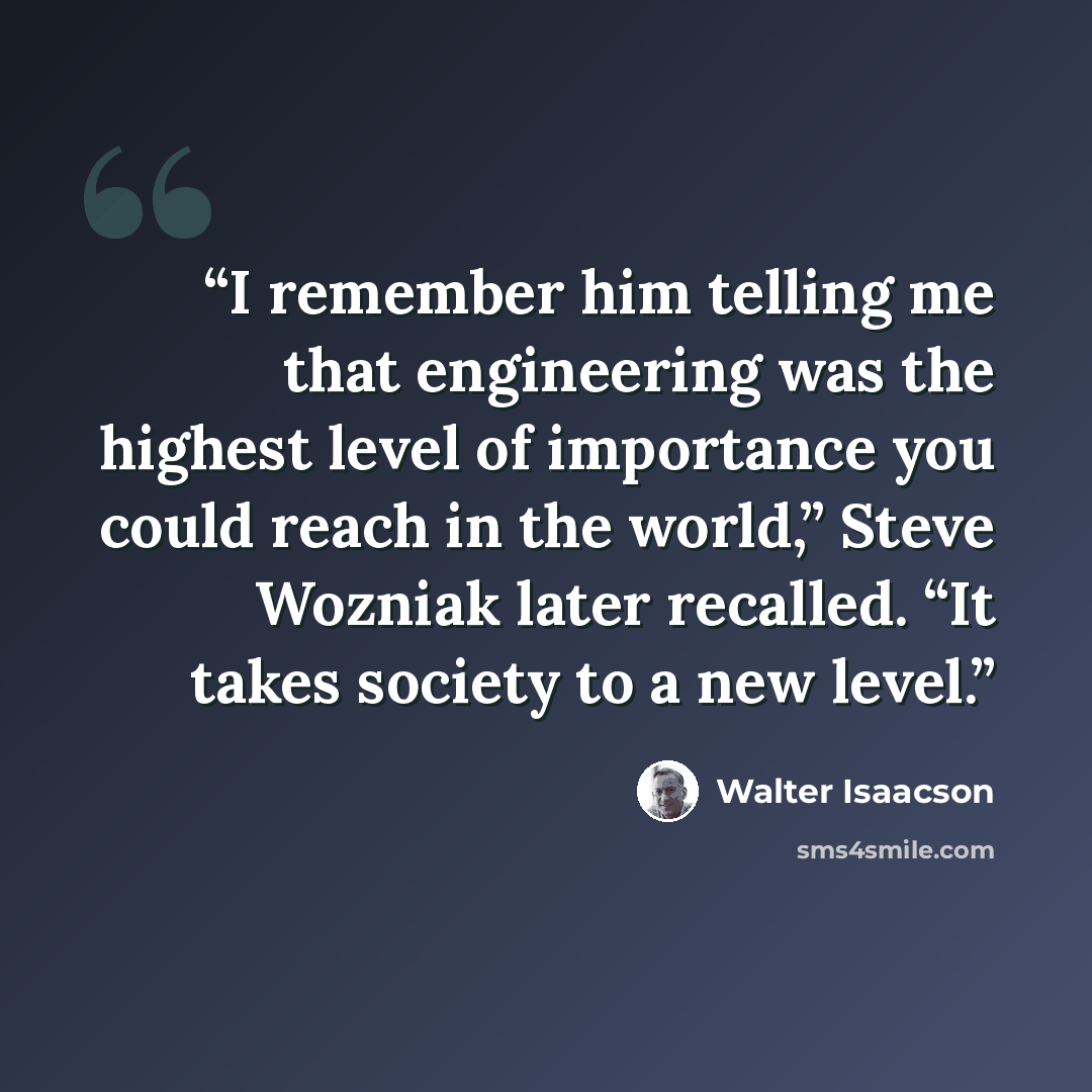 “I remember him telling me that engineering was the highest level of importance you could reach in the world,” Steve Wozniak later recalled. “It takes society to a new level.” quote by Walter Isaacson