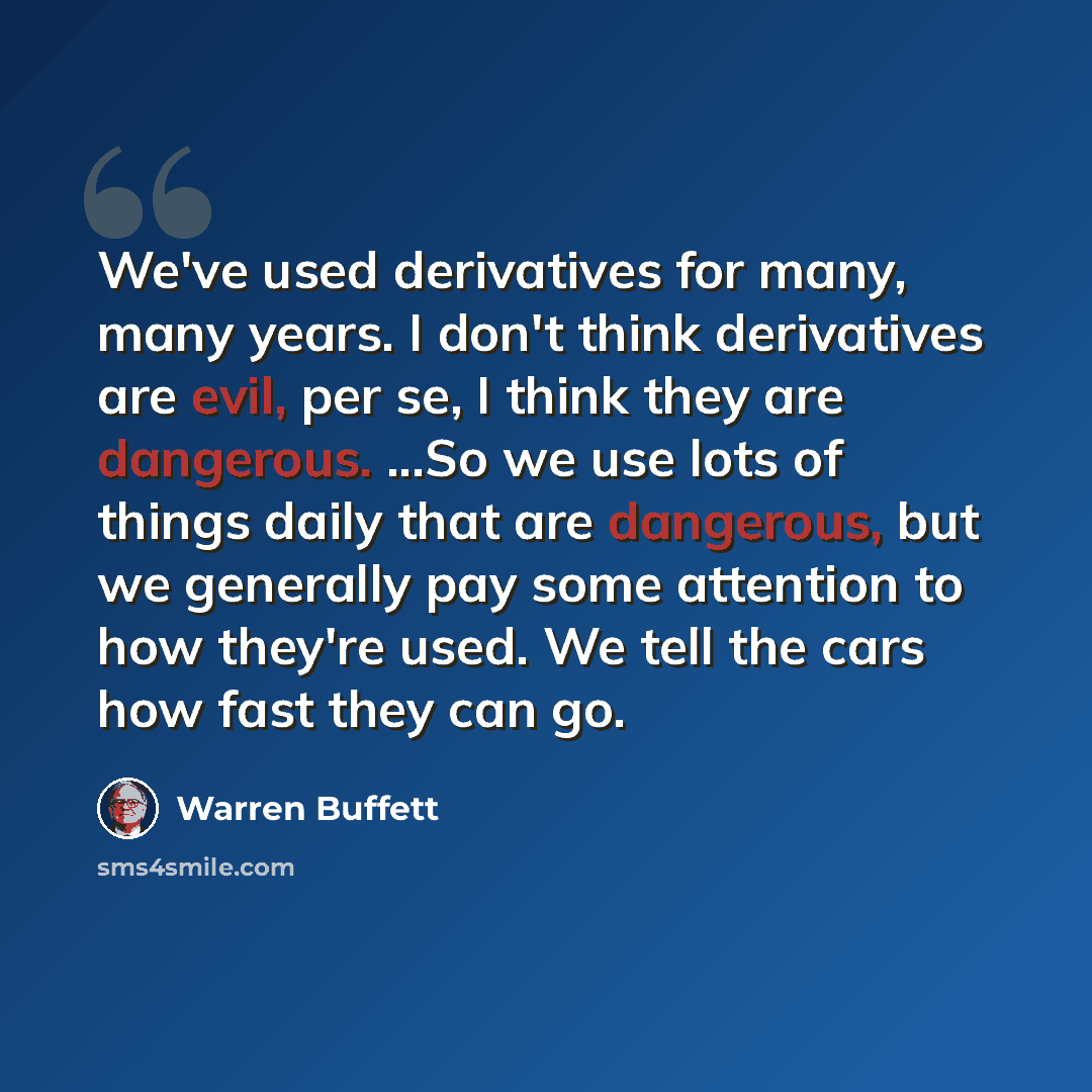 “We've used derivatives for many, many years. I don't think derivatives are evil, per se, I think they are dangerous. ...So we use lots of things daily that are dangerous, but we generally pay some attention to how they're used. We tell the cars how fast they can go.” quote by Warren Buffett
