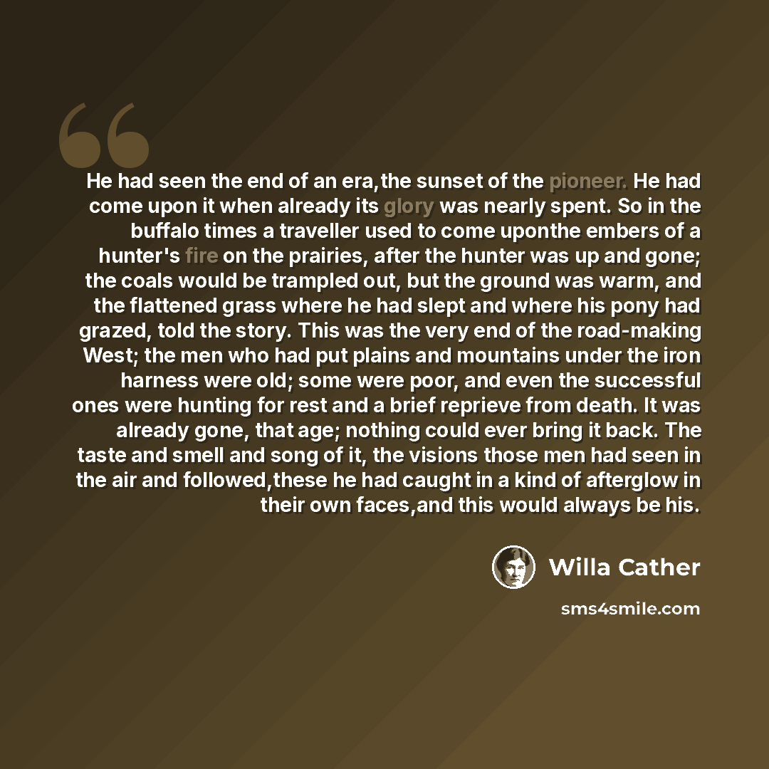 “He had seen the end of an era,the sunset of the pioneer. He had come upon it when already its glory was nearly spent. So in the buffalo times a traveller used to come uponthe embers of a hunter's fire on the prairies, after the hunter was up and gone; the coals would be trampled out, but the…” quote by Willa Cather