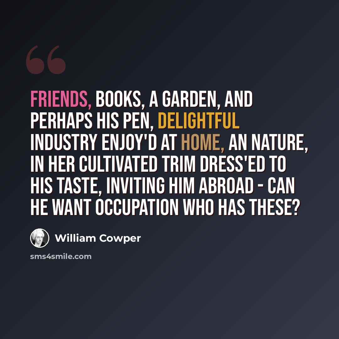 “Friends, books, a garden, and perhaps his pen, Delightful industry enjoy'd at home, An Nature, in her cultivated trim Dress'ed to his taste, inviting him abroad - Can he want occupation who has these?” quote by William Cowper