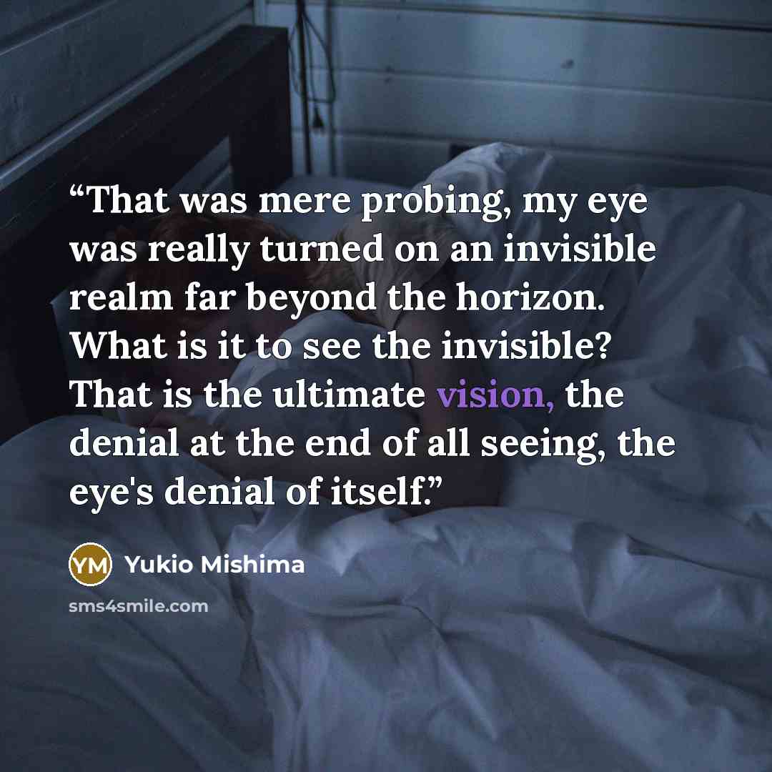 “That was mere probing, my eye was really turned on an invisible realm far beyond the horizon. What is it to see the invisible? That is the ultimate vision, the denial at the end of all seeing, the eye's denial of itself.” quote by Yukio Mishima