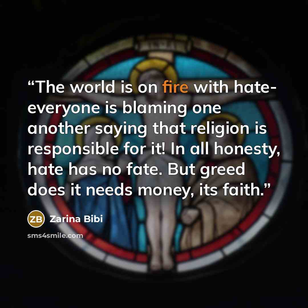 “The world is on fire with hate- everyone is blaming one another saying that religion is responsible for it! In all honesty, hate has no fate. But greed does it needs money, its faith.” quote by Zarina Bibi