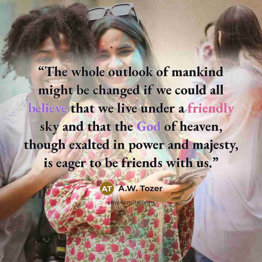 “The whole outlook of mankind might be changed if we could all believe that we live under a friendly sky and that the God of heaven, though exalted in power and majesty, is eager to be friends with us.” quote by A.W. Tozer