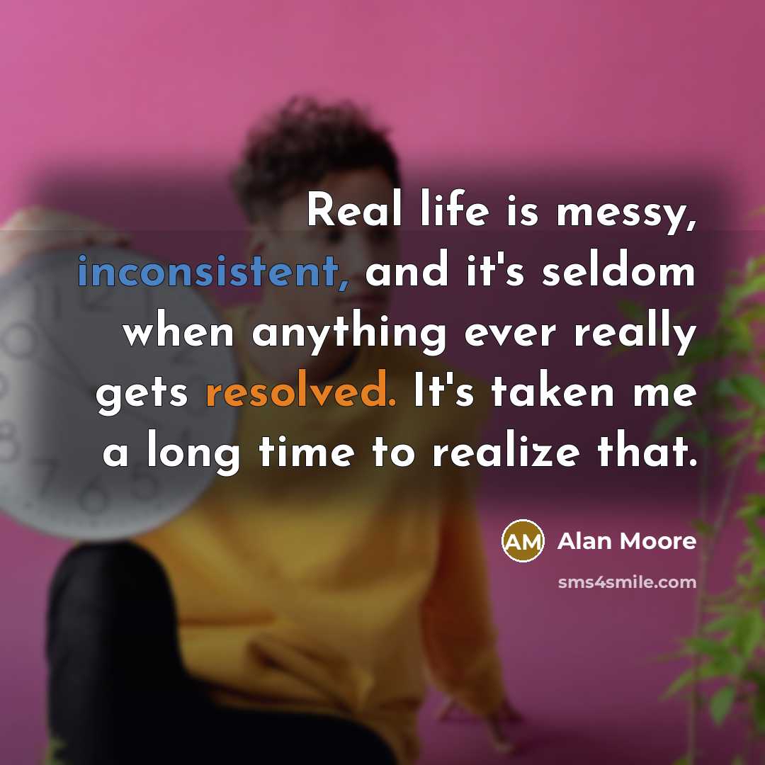 “Real life is messy, inconsistent, and it's seldom when anything ever really gets resolved. It's taken me a long time to realize that.” quote by Alan Moore